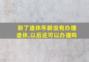 到了退休年龄没有办理退休,以后还可以办理吗