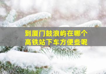 到厦门鼓浪屿在哪个高铁站下车方便些呢