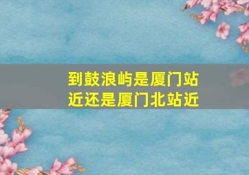 到鼓浪屿是厦门站近还是厦门北站近