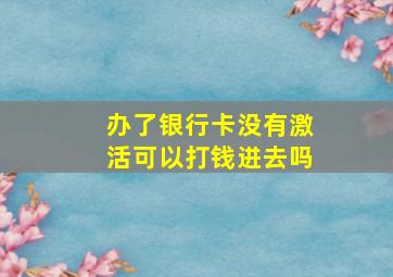 办了银行卡没有激活可以打钱进去吗