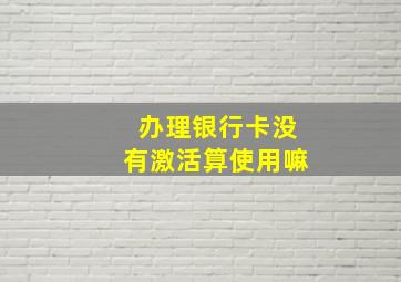 办理银行卡没有激活算使用嘛