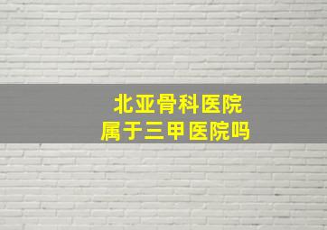 北亚骨科医院属于三甲医院吗