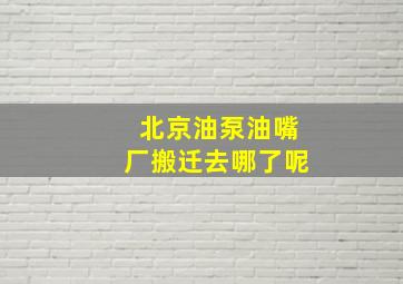 北京油泵油嘴厂搬迁去哪了呢