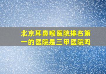 北京耳鼻喉医院排名第一的医院是三甲医院吗