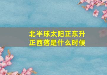 北半球太阳正东升正西落是什么时候