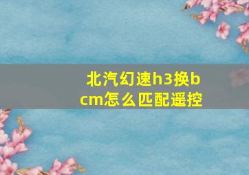 北汽幻速h3换bcm怎么匹配遥控