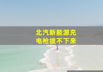 北汽新能源充电枪拔不下来