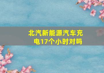 北汽新能源汽车充电17个小时对吗