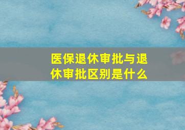 医保退休审批与退休审批区别是什么