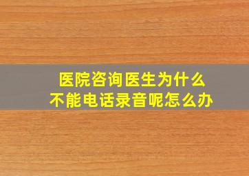 医院咨询医生为什么不能电话录音呢怎么办