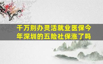 千万别办灵活就业医保今年深圳的五险社保涨了吗