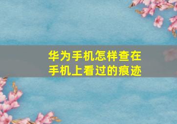 华为手机怎样查在手机上看过的痕迹