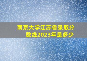 南京大学江苏省录取分数线2023年是多少