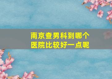 南京查男科到哪个医院比较好一点呢