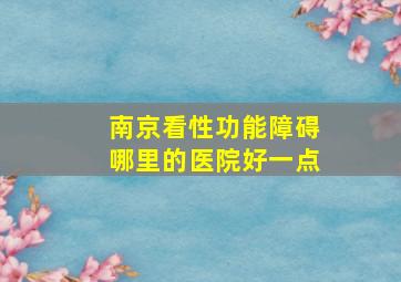 南京看性功能障碍哪里的医院好一点