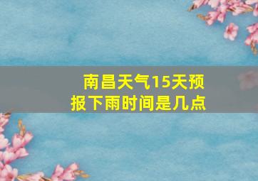 南昌天气15天预报下雨时间是几点