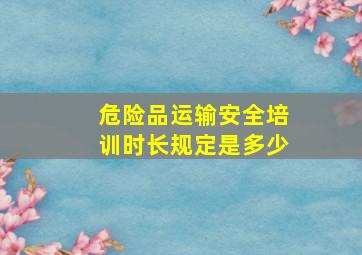 危险品运输安全培训时长规定是多少