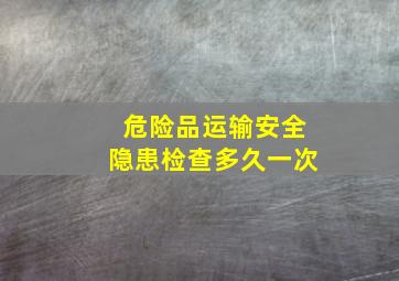 危险品运输安全隐患检查多久一次