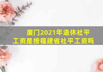 厦门2021年退休社平工资是按福建省社平工资吗