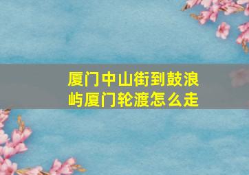 厦门中山街到鼓浪屿厦门轮渡怎么走