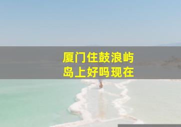 厦门住鼓浪屿岛上好吗现在