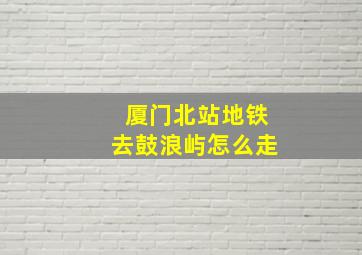 厦门北站地铁去鼓浪屿怎么走