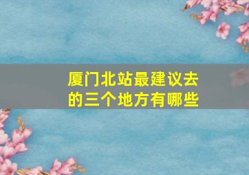 厦门北站最建议去的三个地方有哪些