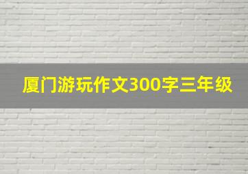 厦门游玩作文300字三年级