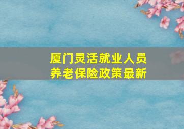 厦门灵活就业人员养老保险政策最新