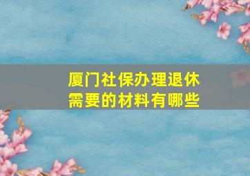 厦门社保办理退休需要的材料有哪些