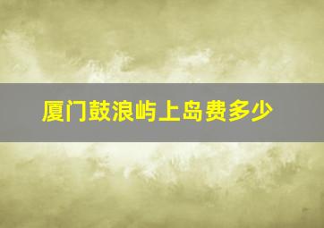 厦门鼓浪屿上岛费多少