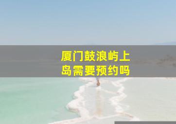 厦门鼓浪屿上岛需要预约吗