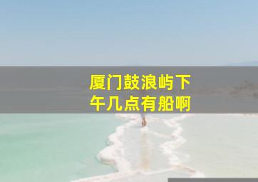 厦门鼓浪屿下午几点有船啊