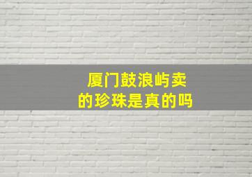 厦门鼓浪屿卖的珍珠是真的吗