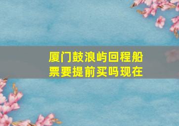 厦门鼓浪屿回程船票要提前买吗现在