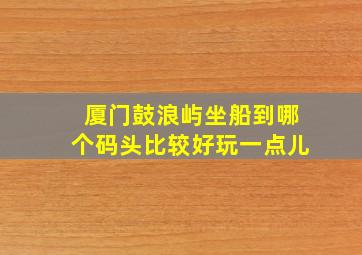 厦门鼓浪屿坐船到哪个码头比较好玩一点儿