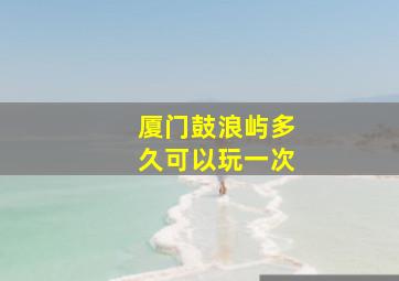 厦门鼓浪屿多久可以玩一次