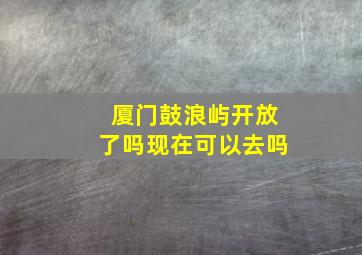 厦门鼓浪屿开放了吗现在可以去吗