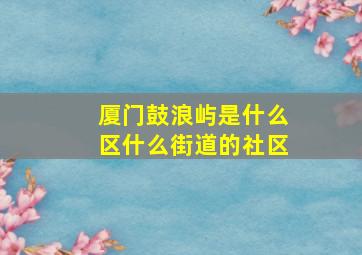 厦门鼓浪屿是什么区什么街道的社区