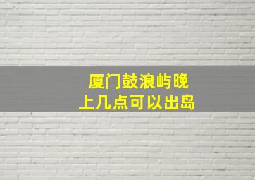 厦门鼓浪屿晚上几点可以出岛