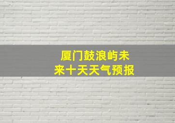 厦门鼓浪屿未来十天天气预报