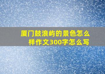 厦门鼓浪屿的景色怎么样作文300字怎么写