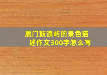 厦门鼓浪屿的景色描述作文300字怎么写