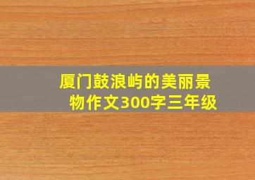 厦门鼓浪屿的美丽景物作文300字三年级