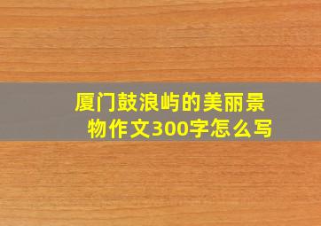 厦门鼓浪屿的美丽景物作文300字怎么写