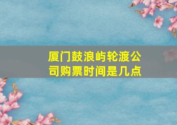 厦门鼓浪屿轮渡公司购票时间是几点