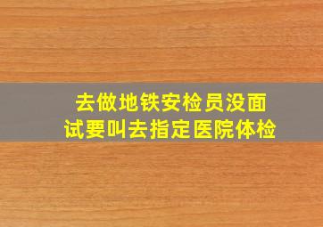 去做地铁安检员没面试要叫去指定医院体检