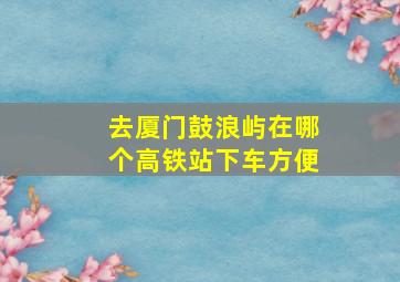 去厦门鼓浪屿在哪个高铁站下车方便