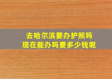 去哈尔滨要办护照吗现在能办吗要多少钱呢