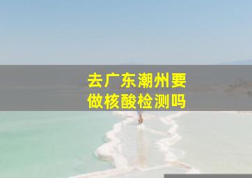 去广东潮州要做核酸检测吗